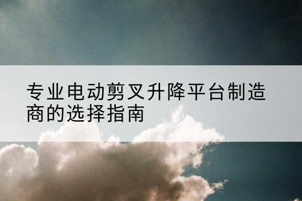 固安电动剪叉升降平台厂家-专业电动剪叉升降平台制造商的选择指南