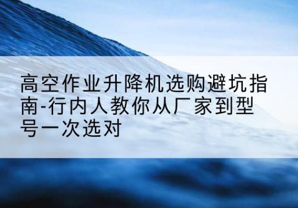 固安升降平台厂家-高空作业升降机选购避坑指南-行内人教你从厂家到型号一次选对