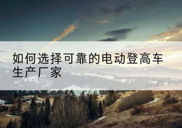 固安电动登高车厂家-如何选择可靠的电动登高车生产厂家