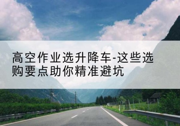 固安升降车厂家-高空作业选升降车-这些选购要点助你*避坑