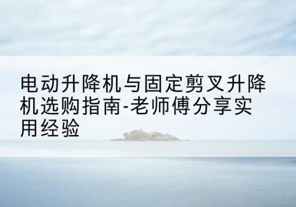 固安电动升降机怎么选-电动升降机与固定剪叉升降机选购指南-老师傅分享实用经验