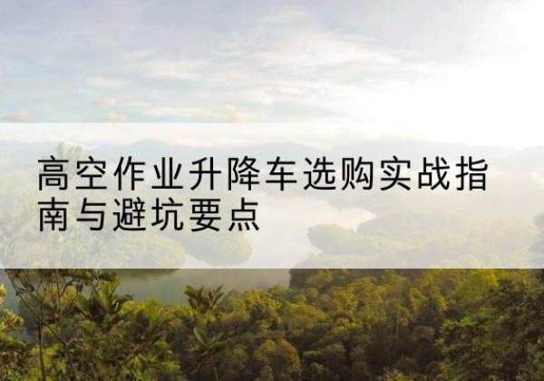 固安升降车怎么选-高空作业升降车选购实战指南与避坑要点