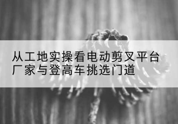 固安电动剪叉升降平台厂家-从工地实操看电动剪叉平台厂家与登高车挑选门道