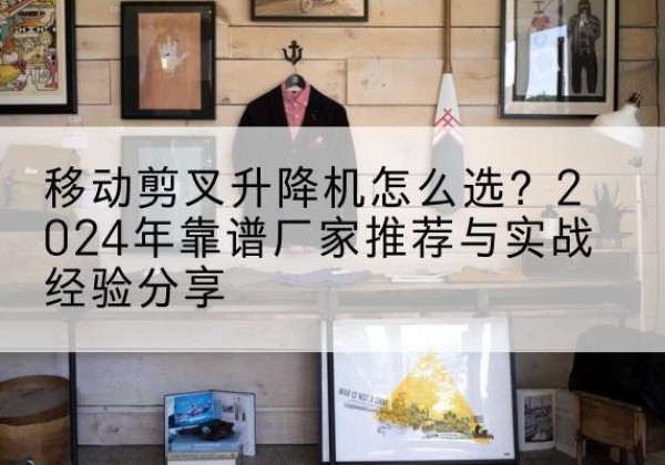 固安升降平台厂家推荐-移动剪叉升降机怎么选？2024年靠谱厂家推荐与实战经验分享