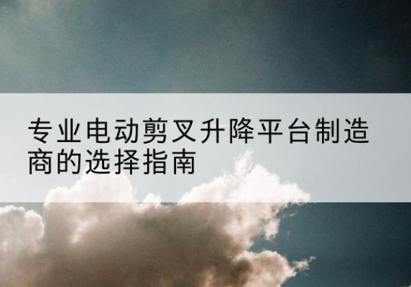 固安电动剪叉升降平台厂家-专业电动剪叉升降平台制造商的选择指南